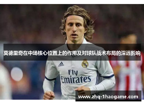 莫德里奇在中场核心位置上的作用及对球队战术布局的深远影响